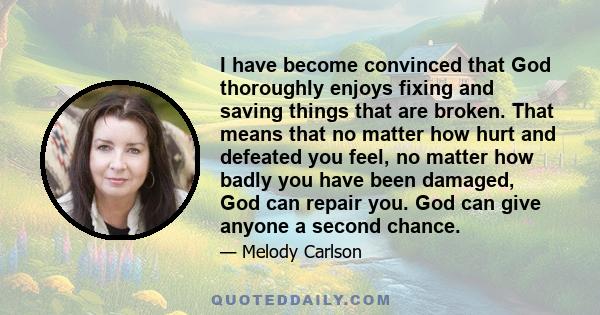 I have become convinced that God thoroughly enjoys fixing and saving things that are broken. That means that no matter how hurt and defeated you feel, no matter how badly you have been damaged, God can repair you. God