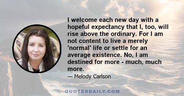 I welcome each new day with a hopeful expectancy that I, too, will rise above the ordinary. For I am not content to live a merely 'normal' life or settle for an average existence. No, I am destined for more - much, much 