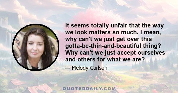 It seems totally unfair that the way we look matters so much. I mean, why can't we just get over this gotta-be-thin-and-beautiful thing? Why can't we just accept ourselves and others for what we are?