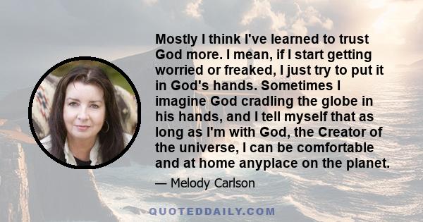 Mostly I think I've learned to trust God more. I mean, if I start getting worried or freaked, I just try to put it in God's hands. Sometimes I imagine God cradling the globe in his hands, and I tell myself that as long