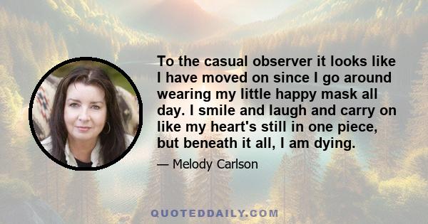 To the casual observer it looks like I have moved on since I go around wearing my little happy mask all day. I smile and laugh and carry on like my heart's still in one piece, but beneath it all, I am dying.