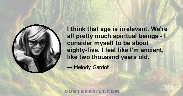 I think that age is irrelevant. We're all pretty much spiritual beings - I consider myself to be about eighty-five. I feel like I'm ancient, like two thousand years old.