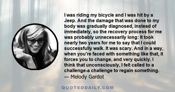 I was riding my bicycle and I was hit by a Jeep. And the damage that was done to my body was gradually diagnosed, instead of immediately, so the recovery process for me was probably unnecessarily long: It took nearly