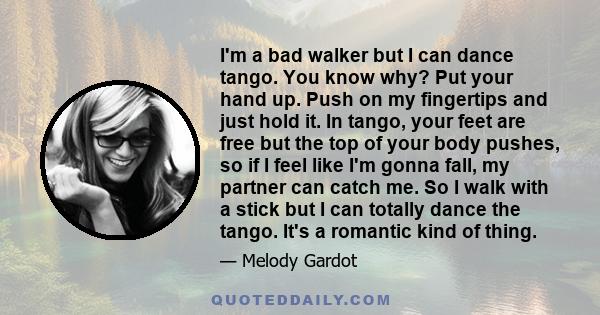 I'm a bad walker but I can dance tango. You know why? Put your hand up. Push on my fingertips and just hold it. In tango, your feet are free but the top of your body pushes, so if I feel like I'm gonna fall, my partner