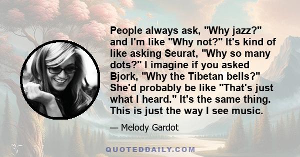 People always ask, Why jazz? and I'm like Why not? It's kind of like asking Seurat, Why so many dots? I imagine if you asked Bjork, Why the Tibetan bells? She'd probably be like That's just what I heard. It's the same