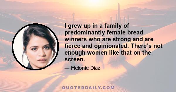 I grew up in a family of predominantly female bread winners who are strong and are fierce and opinionated. There’s not enough women like that on the screen.