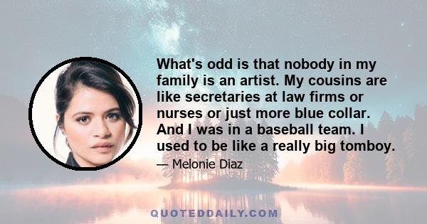 What's odd is that nobody in my family is an artist. My cousins are like secretaries at law firms or nurses or just more blue collar. And I was in a baseball team. I used to be like a really big tomboy.