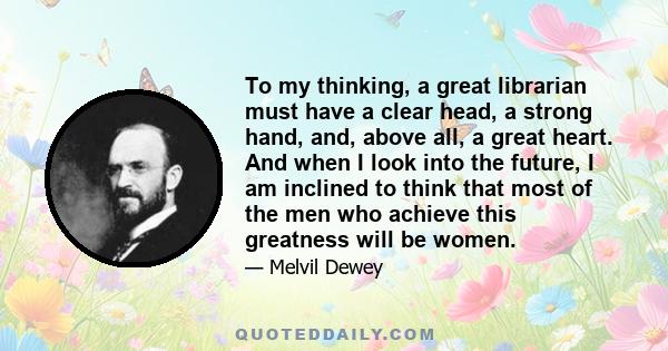 To my thinking, a great librarian must have a clear head, a strong hand, and, above all, a great heart. And when I look into the future, I am inclined to think that most of the men who achieve this greatness will be