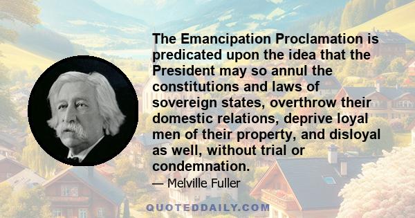 The Emancipation Proclamation is predicated upon the idea that the President may so annul the constitutions and laws of sovereign states, overthrow their domestic relations, deprive loyal men of their property, and