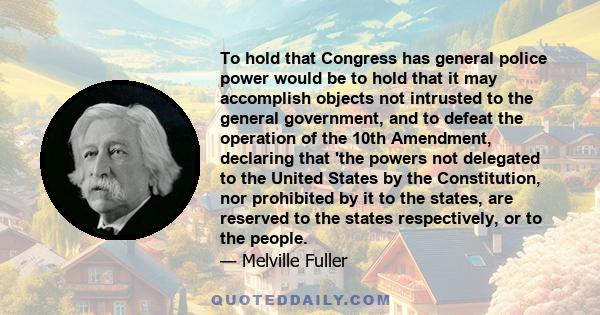 To hold that Congress has general police power would be to hold that it may accomplish objects not intrusted to the general government, and to defeat the operation of the 10th Amendment, declaring that 'the powers not