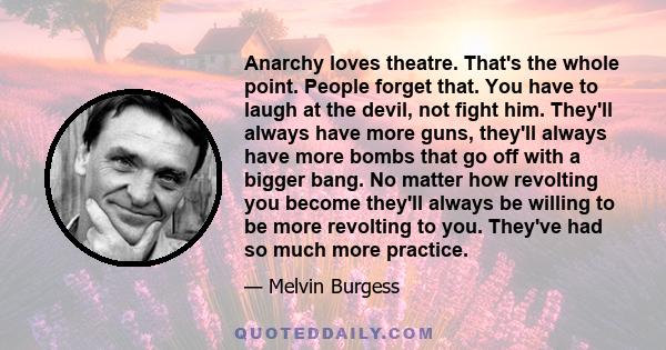 Anarchy loves theatre. That's the whole point. People forget that. You have to laugh at the devil, not fight him. They'll always have more guns, they'll always have more bombs that go off with a bigger bang. No matter