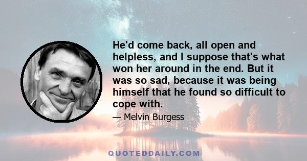 He'd come back, all open and helpless, and I suppose that's what won her around in the end. But it was so sad, because it was being himself that he found so difficult to cope with.