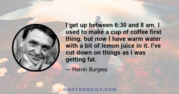 I get up between 6:30 and 8 am. I used to make a cup of coffee first thing, but now I have warm water with a bit of lemon juice in it. I've cut down on things as I was getting fat.