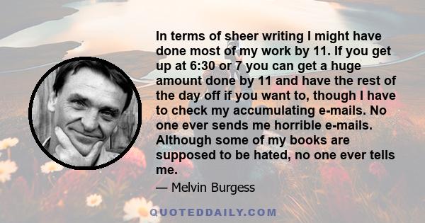 In terms of sheer writing I might have done most of my work by 11. If you get up at 6:30 or 7 you can get a huge amount done by 11 and have the rest of the day off if you want to, though I have to check my accumulating