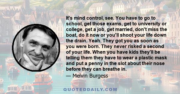 It's mind control, see. You have to go to school, get those exams, get to university or college, get a job, get married, don't miss the boat, do it now or you'll shoot your life down the drain. Yeah. They got you as