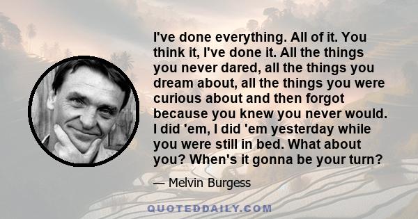 I've done everything. All of it. You think it, I've done it. All the things you never dared, all the things you dream about, all the things you were curious about and then forgot because you knew you never would. I did