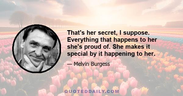 That's her secret, I suppose. Everything that happens to her she's proud of. She makes it special by it happening to her.