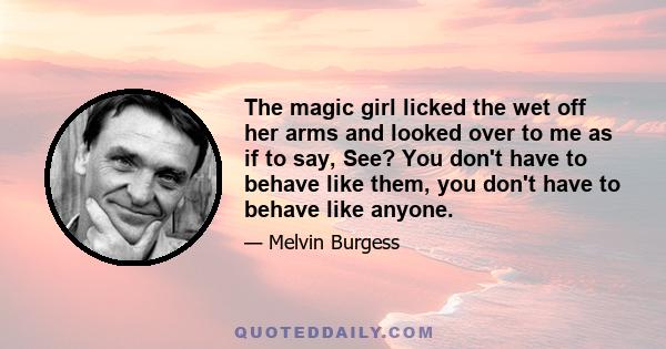 The magic girl licked the wet off her arms and looked over to me as if to say, See? You don't have to behave like them, you don't have to behave like anyone.