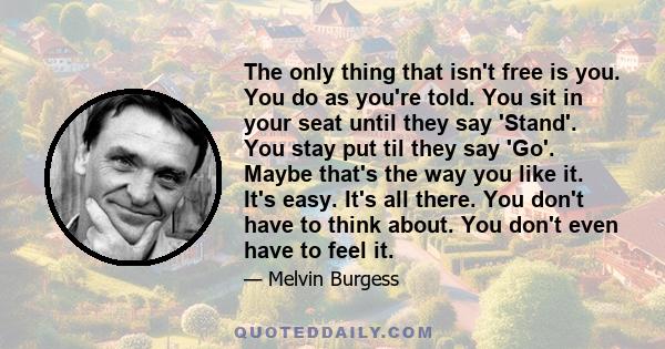 The only thing that isn't free is you. You do as you're told. You sit in your seat until they say 'Stand'. You stay put til they say 'Go'. Maybe that's the way you like it. It's easy. It's all there. You don't have to