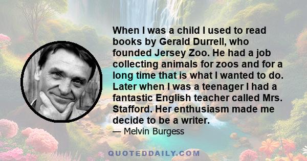 When I was a child I used to read books by Gerald Durrell, who founded Jersey Zoo. He had a job collecting animals for zoos and for a long time that is what I wanted to do. Later when I was a teenager I had a fantastic