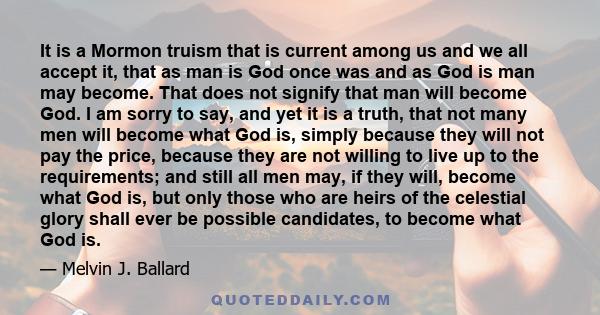 It is a Mormon truism that is current among us and we all accept it, that as man is God once was and as God is man may become. That does not signify that man will become God. I am sorry to say, and yet it is a truth,