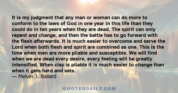 It is my judgment that any man or woman can do more to conform to the laws of God in one year in this life than they could do in ten years when they are dead. The spirit can only repent and change, and then the battle