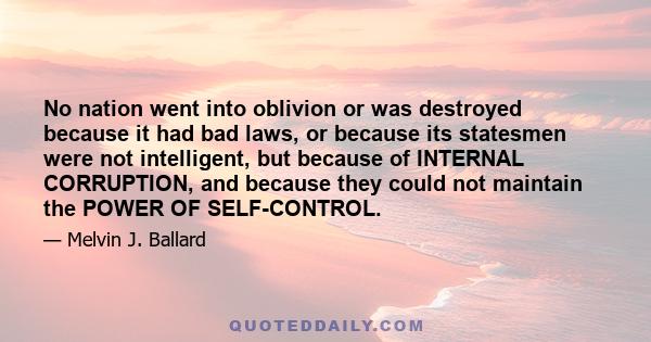 No nation went into oblivion or was destroyed because it had bad laws, or because its statesmen were not intelligent, but because of INTERNAL CORRUPTION, and because they could not maintain the POWER OF SELF-CONTROL.