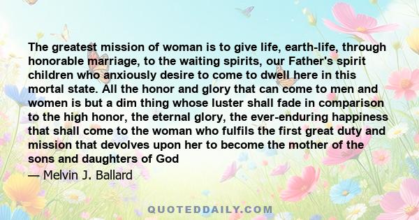 The greatest mission of woman is to give life, earth-life, through honorable marriage, to the waiting spirits, our Father's spirit children who anxiously desire to come to dwell here in this mortal state. All the honor