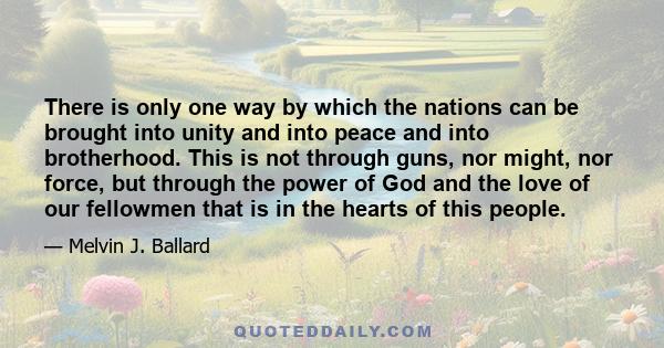 There is only one way by which the nations can be brought into unity and into peace and into brotherhood. This is not through guns, nor might, nor force, but through the power of God and the love of our fellowmen that