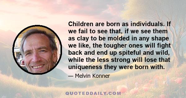 Children are born as individuals. If we fail to see that, if we see them as clay to be molded in any shape we like, the tougher ones will fight back and end up spiteful and wild, while the less strong will lose that