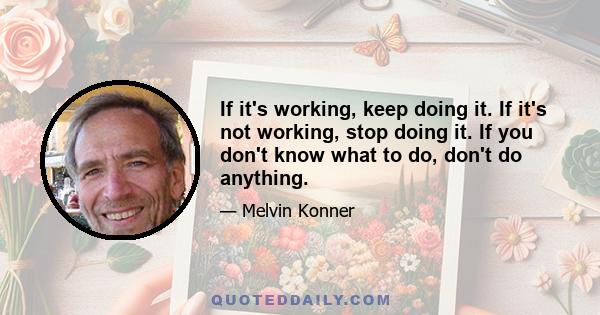 If it's working, keep doing it. If it's not working, stop doing it. If you don't know what to do, don't do anything.