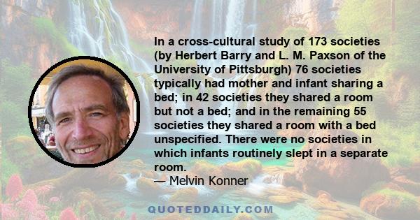 In a cross-cultural study of 173 societies (by Herbert Barry and L. M. Paxson of the University of Pittsburgh) 76 societies typically had mother and infant sharing a bed; in 42 societies they shared a room but not a