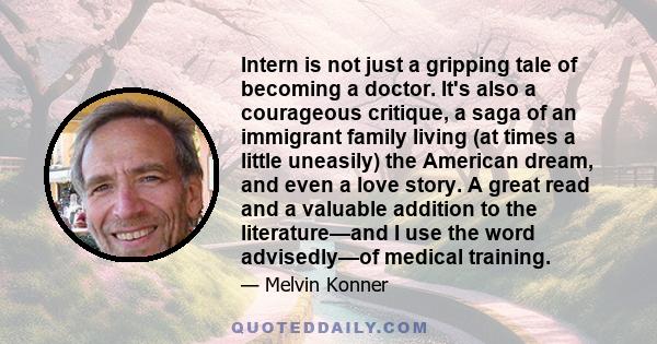 Intern is not just a gripping tale of becoming a doctor. It's also a courageous critique, a saga of an immigrant family living (at times a little uneasily) the American dream, and even a love story. A great read and a