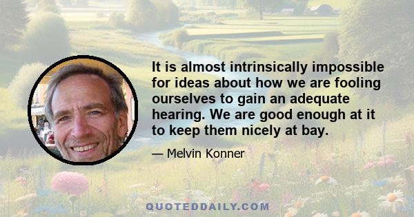 It is almost intrinsically impossible for ideas about how we are fooling ourselves to gain an adequate hearing. We are good enough at it to keep them nicely at bay.