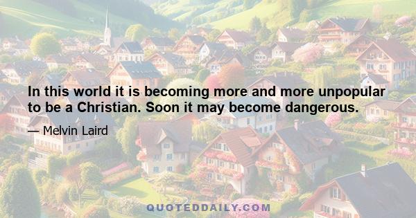 In this world it is becoming more and more unpopular to be a Christian. Soon it may become dangerous.