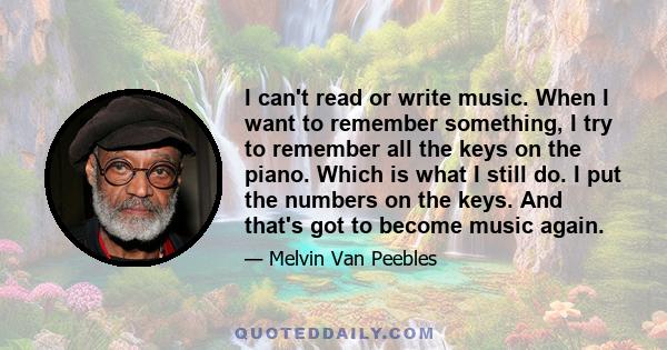 I can't read or write music. When I want to remember something, I try to remember all the keys on the piano. Which is what I still do. I put the numbers on the keys. And that's got to become music again.