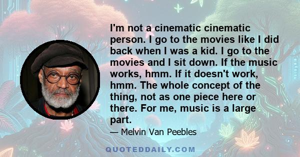 I'm not a cinematic cinematic person. I go to the movies like I did back when I was a kid. I go to the movies and I sit down. If the music works, hmm. If it doesn't work, hmm. The whole concept of the thing, not as one