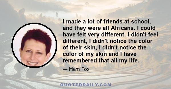 I made a lot of friends at school, and they were all Africans. I could have felt very different. I didn't feel different, I didn't notice the color of their skin, I didn't notice the color of my skin and I have