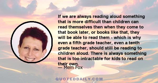 If we are always reading aloud something that is more difficult than children can read themselves then when they come to that book later, or books like that, they will be able to read them - which is why even a fifth