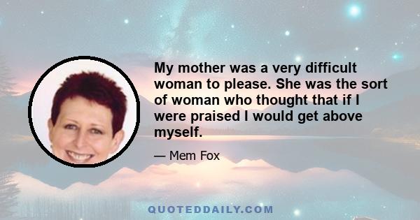 My mother was a very difficult woman to please. She was the sort of woman who thought that if I were praised I would get above myself.