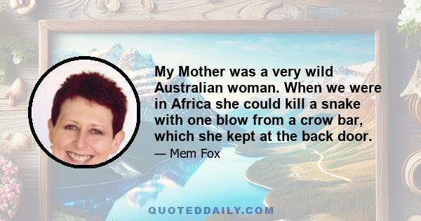 My Mother was a very wild Australian woman. When we were in Africa she could kill a snake with one blow from a crow bar, which she kept at the back door.