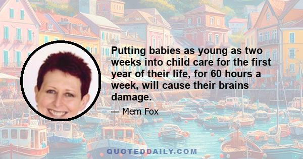 Putting babies as young as two weeks into child care for the first year of their life, for 60 hours a week, will cause their brains damage.