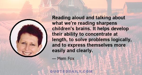 Reading aloud and talking about what we're reading sharpens children's brains. It helps develop their ability to concentrate at length, to solve problems logically, and to express themselves more easily and clearly.