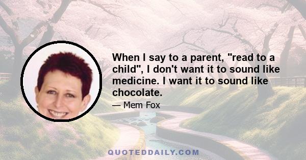 When I say to a parent, read to a child, I don't want it to sound like medicine. I want it to sound like chocolate.