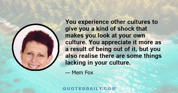 You experience other cultures to give you a kind of shock that makes you look at your own culture. You appreciate it more as a result of being out of it, but you also realise there are some things lacking in your