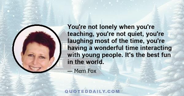 You're not lonely when you're teaching, you're not quiet, you're laughing most of the time, you're having a wonderful time interacting with young people. It's the best fun in the world.