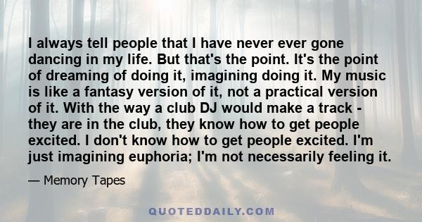 I always tell people that I have never ever gone dancing in my life. But that's the point. It's the point of dreaming of doing it, imagining doing it. My music is like a fantasy version of it, not a practical version of 