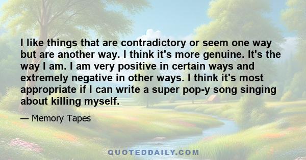 I like things that are contradictory or seem one way but are another way. I think it's more genuine. It's the way I am. I am very positive in certain ways and extremely negative in other ways. I think it's most