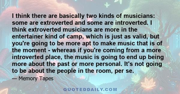 I think there are basically two kinds of musicians: some are extroverted and some are introverted. I think extroverted musicians are more in the entertainer kind of camp, which is just as valid, but you're going to be