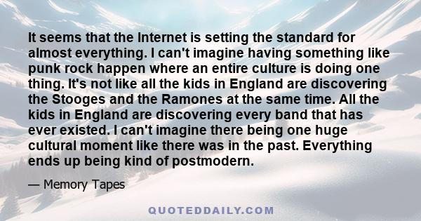 It seems that the Internet is setting the standard for almost everything. I can't imagine having something like punk rock happen where an entire culture is doing one thing. It's not like all the kids in England are